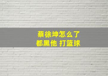 蔡徐坤怎么了都黑他 打篮球